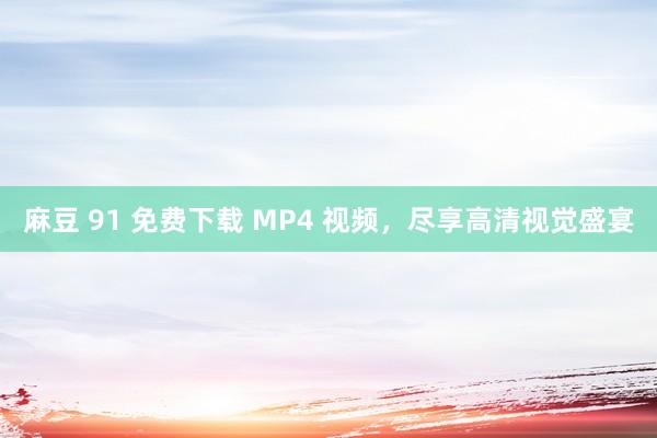 麻豆 91 免费下载 MP4 视频，尽享高清视觉盛宴