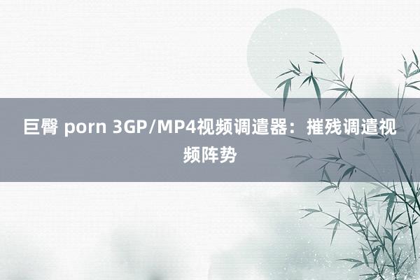 巨臀 porn 3GP/MP4视频调遣器：摧残调遣视频阵势