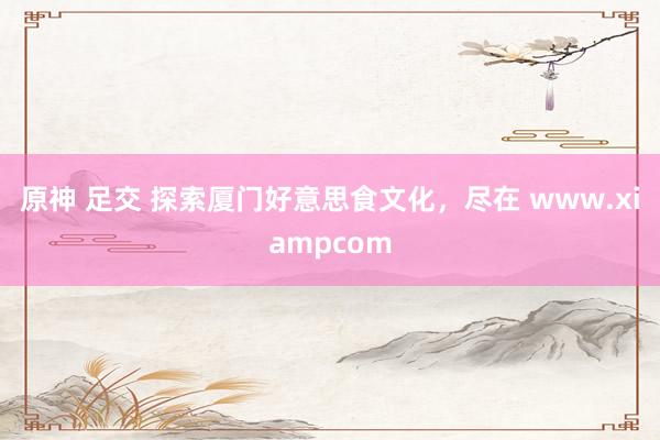 原神 足交 探索厦门好意思食文化，尽在 www.xiampcom