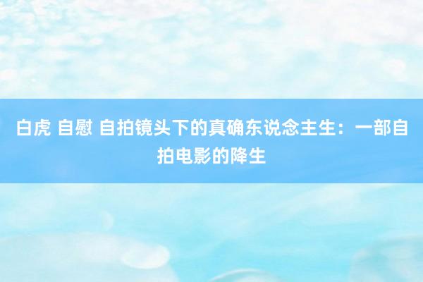 白虎 自慰 自拍镜头下的真确东说念主生：一部自拍电影的降生