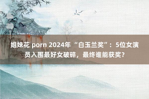 姐妹花 porn 2024年 “白玉兰奖”：5位女演员入围最好女破碎，最终谁能获奖？