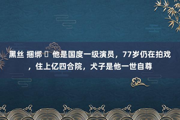 黑丝 捆绑 ​他是国度一级演员，77岁仍在拍戏，住上亿四合院，犬子是他一世自尊