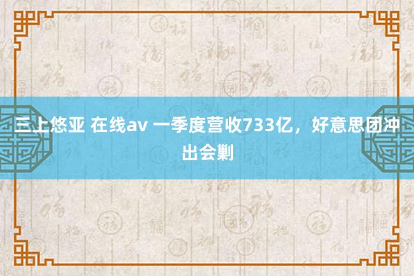 三上悠亚 在线av 一季度营收733亿，好意思团冲出会剿