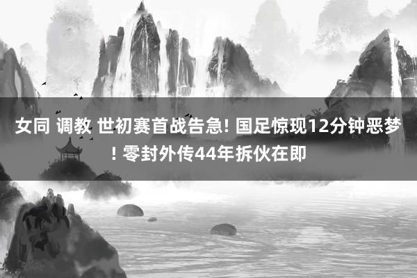 女同 调教 世初赛首战告急! 国足惊现12分钟恶梦! 零封外传44年拆伙在即