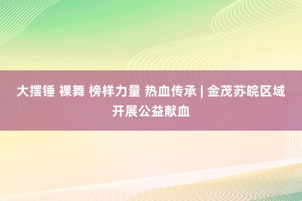 大摆锤 裸舞 榜样力量 热血传承 | 金茂苏皖区域开展公益献血