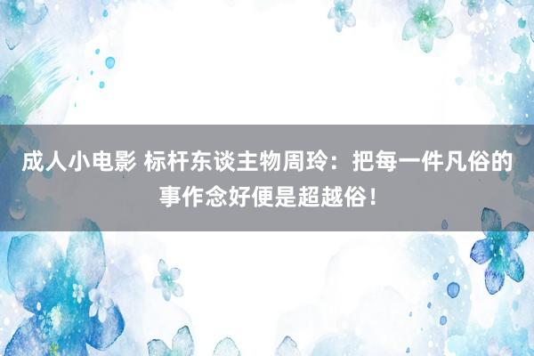 成人小电影 标杆东谈主物周玲：把每一件凡俗的事作念好便是超越俗！