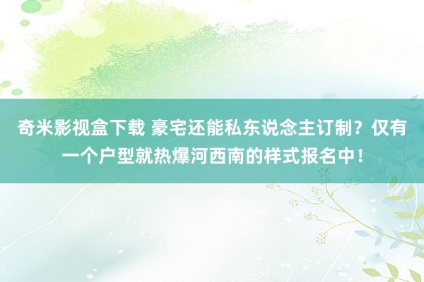 奇米影视盒下载 豪宅还能私东说念主订制？仅有一个户型就热爆河西南的样式报名中！