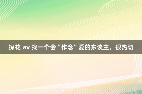 探花 av 找一个会“作念”爱的东谈主，很热切