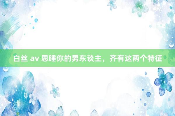 白丝 av 思睡你的男东谈主，齐有这两个特征