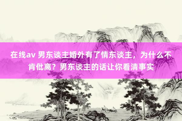 在线av 男东谈主婚外有了情东谈主，为什么不肯仳离？男东谈主的话让你看清事实