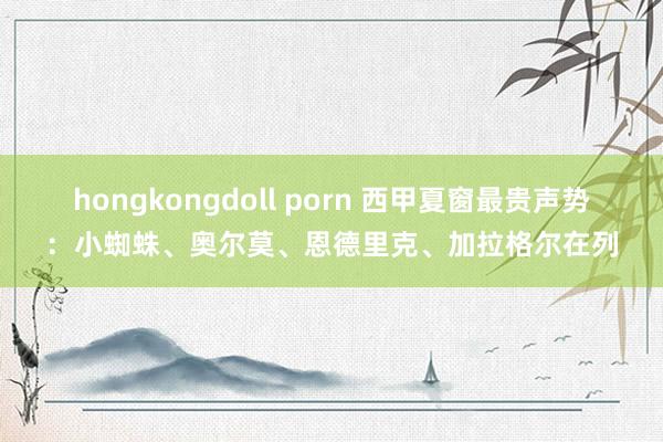 hongkongdoll porn 西甲夏窗最贵声势：小蜘蛛、奥尔莫、恩德里克、加拉格尔在列