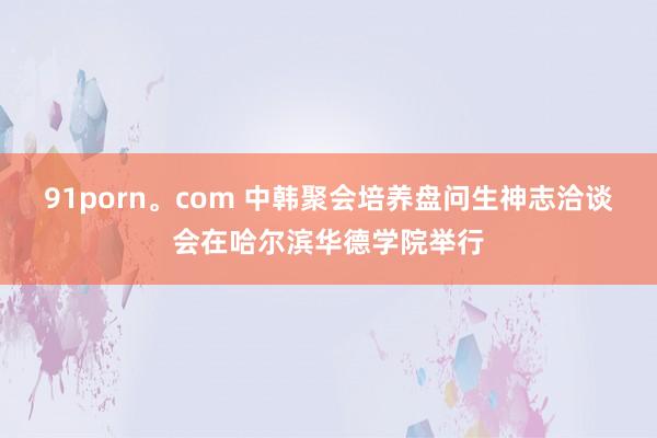 91porn。com 中韩聚会培养盘问生神志洽谈会在哈尔滨华德学院举行