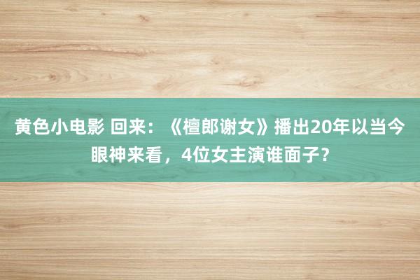 黄色小电影 回来：《檀郎谢女》播出20年以当今眼神来看，4位女主演谁面子？