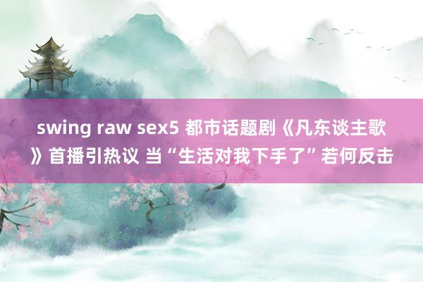 swing raw sex5 都市话题剧《凡东谈主歌》首播引热议 当“生活对我下手了”若何反击