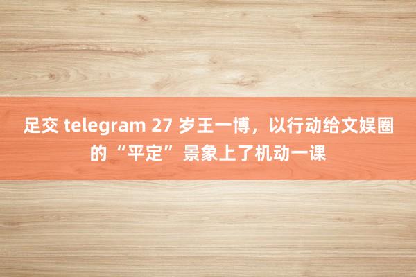 足交 telegram 27 岁王一博，以行动给文娱圈的 “平定” 景象上了机动一课