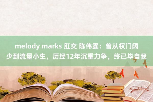 melody marks 肛交 陈伟霆：曾从权门阔少到流量小生，历经12年沉重力争，终已毕自我