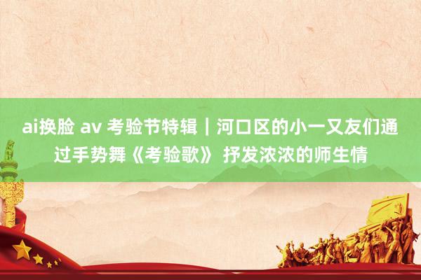 ai换脸 av 考验节特辑｜河口区的小一又友们通过手势舞《考验歌》 抒发浓浓的师生情