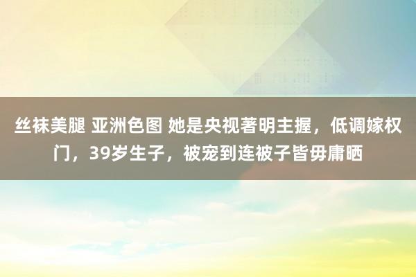 丝袜美腿 亚洲色图 她是央视著明主握，低调嫁权门，39岁生子，被宠到连被子皆毋庸晒