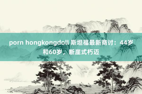 porn hongkongdoll 斯坦福最新商讨：44岁和60岁，断崖式朽迈