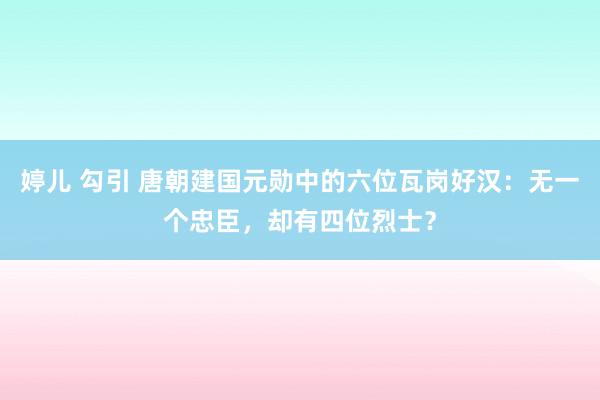 婷儿 勾引 唐朝建国元勋中的六位瓦岗好汉：无一个忠臣，却有四位烈士？