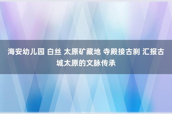 海安幼儿园 白丝 太原矿藏地 寺殿接古刹 汇报古城太原的文脉传承