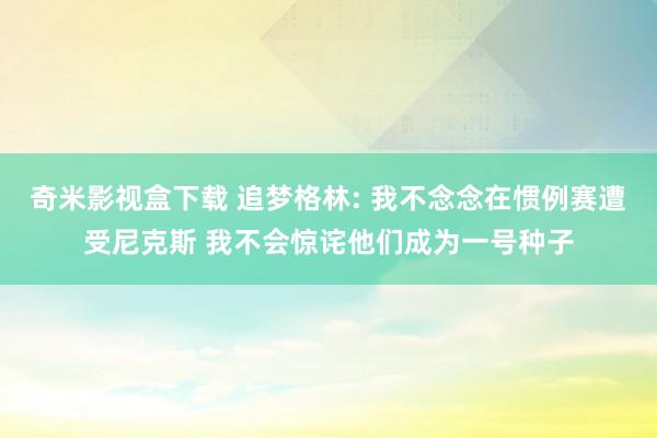 奇米影视盒下载 追梦格林: 我不念念在惯例赛遭受尼克斯 我不会惊诧他们成为一号种子