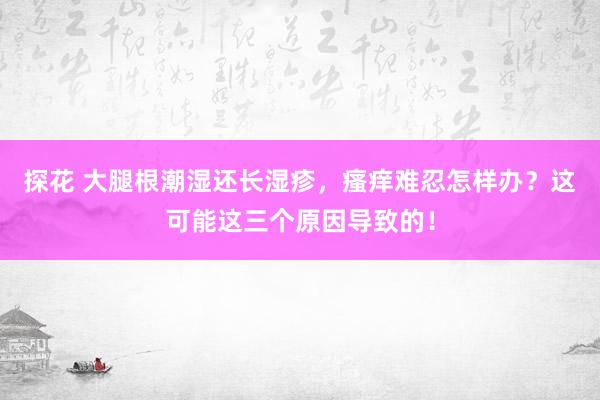 探花 大腿根潮湿还长湿疹，瘙痒难忍怎样办？这可能这三个原因导致的！