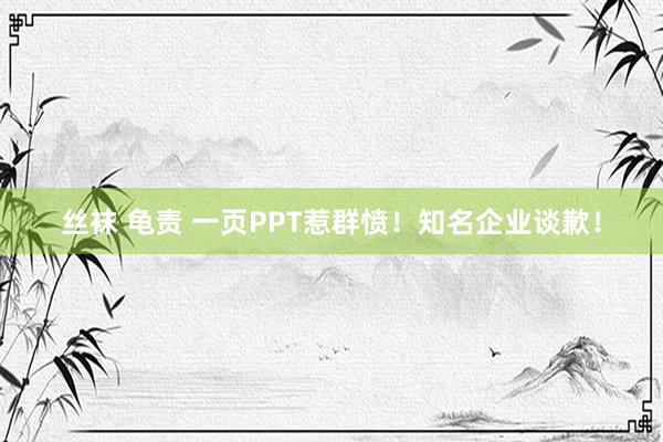 丝袜 龟责 一页PPT惹群愤！知名企业谈歉！