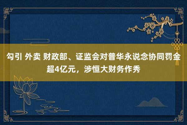 勾引 外卖 财政部、证监会对普华永说念协同罚金超4亿元，涉恒大财务作秀