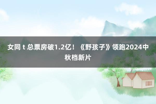 女同 t 总票房破1.2亿！《野孩子》领跑2024中秋档新片