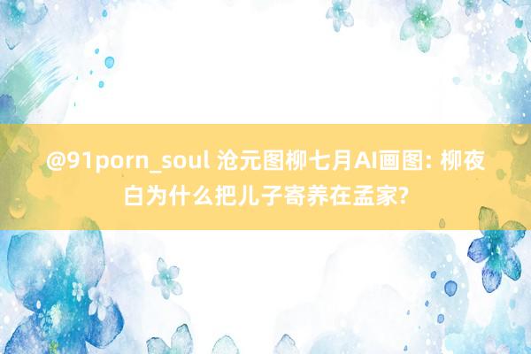 @91porn_soul 沧元图柳七月AI画图: 柳夜白为什么把儿子寄养在孟家?