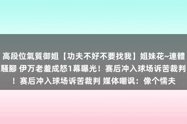 高段位氣質御姐【功夫不好不要找我】姐妹花~連體絲襪~大奶晃動~絲襪騷腳 伊万老羞成怒1幕曝光！赛后冲入球场诉苦裁判 媒体嘲讽：像个懦夫