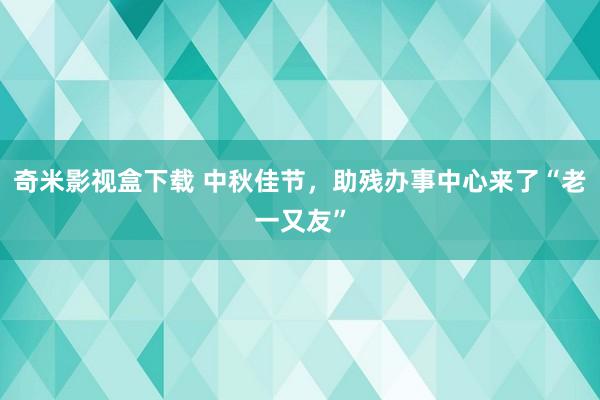 奇米影视盒下载 中秋佳节，助残办事中心来了“老一又友”