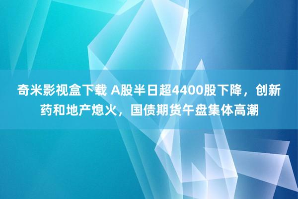 奇米影视盒下载 A股半日超4400股下降，创新药和地产熄火，国债期货午盘集体高潮