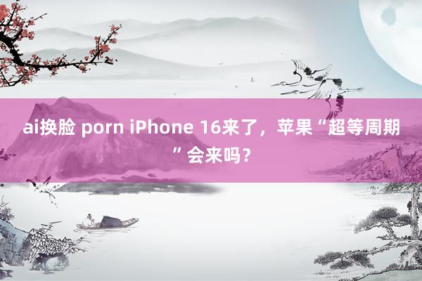 ai换脸 porn iPhone 16来了，苹果“超等周期”会来吗？