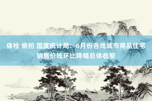 体检 偷拍 国度统计局：6月份各线城市商品住宅销售价钱环比降幅总体收窄