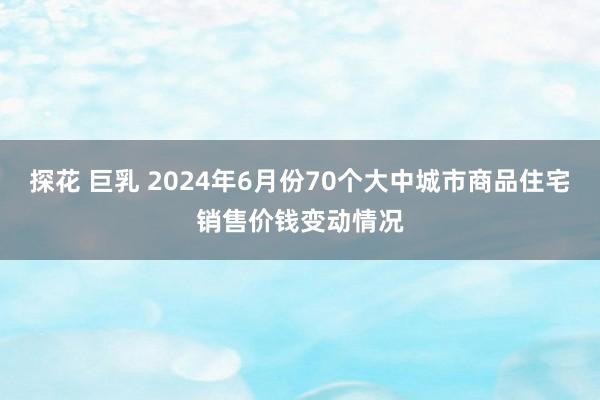 探花 巨乳 2024年6月份70个大中城市商品住宅销售价钱变动情况