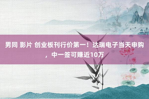 男同 影片 创业板刊行价第一！达瑞电子当天申购，中一签可赚近10万