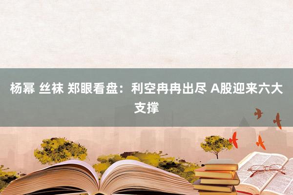 杨幂 丝袜 郑眼看盘：利空冉冉出尽 A股迎来六大支撑