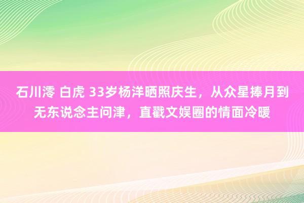 石川澪 白虎 33岁杨洋晒照庆生，从众星捧月到无东说念主问津，直戳文娱圈的情面冷暖