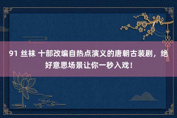 91 丝袜 十部改编自热点演义的唐朝古装剧，绝好意思场景让你一秒入戏！