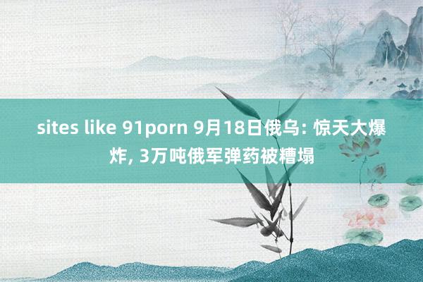 sites like 91porn 9月18日俄乌: 惊天大爆炸， 3万吨俄军弹药被糟塌