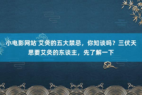 小电影网站 艾灸的五大禁忌，你知谈吗？三伏天思要艾灸的东谈主，先了解一下