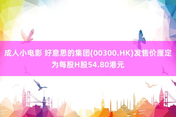 成人小电影 好意思的集团(00300.HK)发售价厘定为每股H股54.80港元