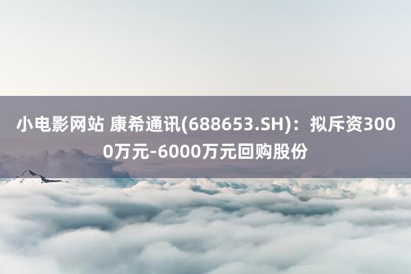 小电影网站 康希通讯(688653.SH)：拟斥资3000万元-6000万元回购股份