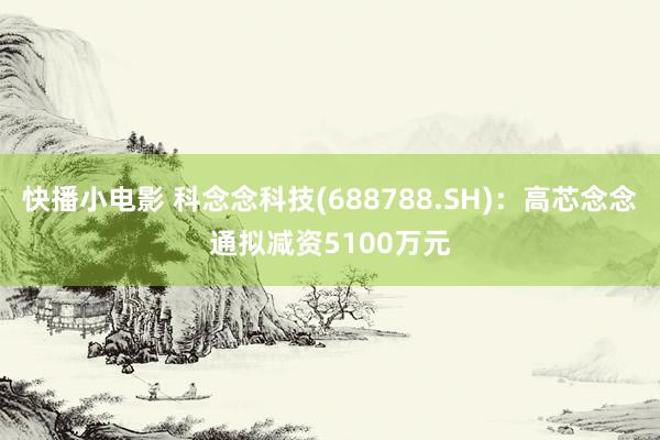 快播小电影 科念念科技(688788.SH)：高芯念念通拟减资5100万元