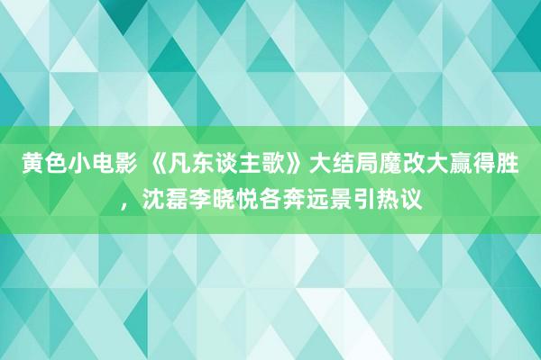 黄色小电影 《凡东谈主歌》大结局魔改大赢得胜，沈磊李晓悦各奔远景引热议