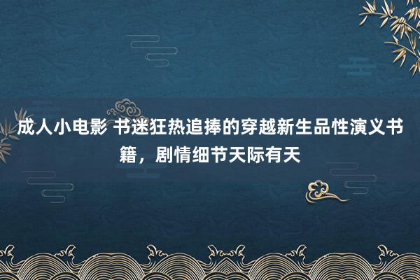 成人小电影 书迷狂热追捧的穿越新生品性演义书籍，剧情细节天际有天