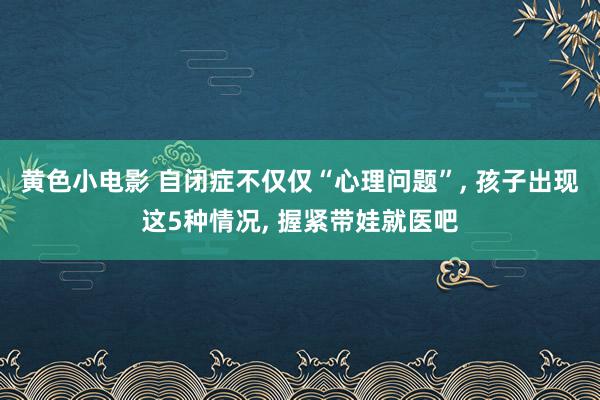 黄色小电影 自闭症不仅仅“心理问题”， 孩子出现这5种情况， 握紧带娃就医吧