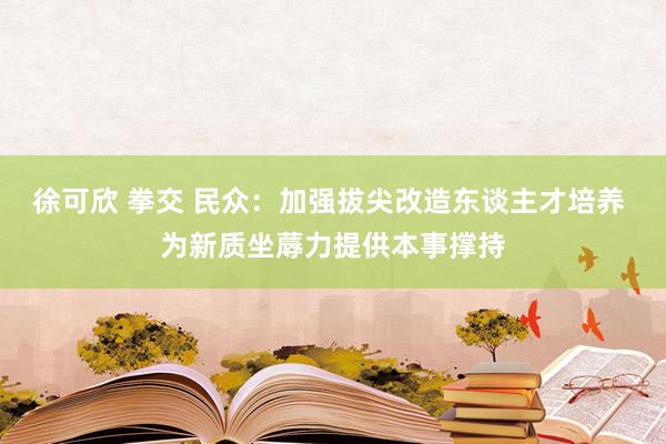 徐可欣 拳交 民众：加强拔尖改造东谈主才培养 为新质坐蓐力提供本事撑持